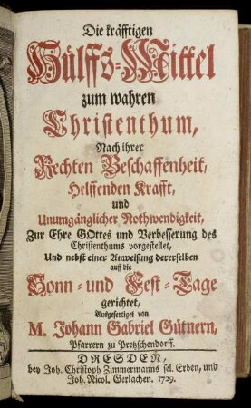 Die kräfftigen Hülffs-Mittel zum wahren Christenthum : Nach ihrer Rechten Beschaffenheit, Helffenden Krafft, und Unumgänglicher Nothwendigkeit, Zur Ehre Gottes und Verbesserung des Christenthums vorgestellet, Und nebst einer Anweisung dererselben auff die Sonn- und Fest-Tage gerichtet