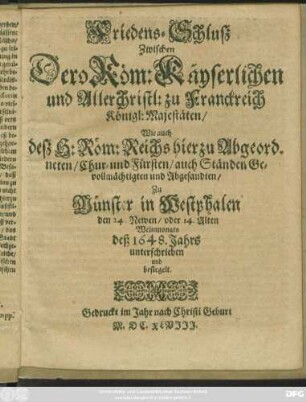 Friedens-Schluß Zwischen Dero Röm: Käyserlichen und Allerchristl: zu Franckreich Königl: Majestäten/ Wie auch deß H: Röm: Reichs hierzu Abgeordneten/ Chur- und Fürsten/ auch Ständen Gevollmächtigten und Abgesandten : Zu Münster in Westphalen den 24. Newen/ oder 14. Alten Weinmonats deß 1648. Jahrs unterschrieben und besiegelt