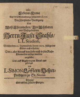 [...] Lebens-Krone Aus der Offenbahrung Johannis c. II. v. 10. : Bey Christlicher Beerdigung Des WohlEhrenvesten/ VorAchtbaren und Wohlgelahrten Herrn Justi Stahls/ L.L. Studiosi, Welcher den 20. Septembris Anno 1672. selbige der Seelen nach erhalten/ Den 25. aber darauff dem Leibe nach in sein Ruhe-Kämmerlein versetzet worden/ vorgestellet/ Und auff Begehren zum Druck ausgefertiget