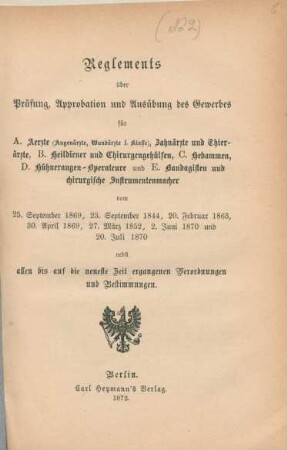 Reglements über Prüfung, Approbation und Ausübung des Gewerbes für A. Aerzte (Augenärzte, Wundärzte I. Klasse), Zahnärzte und Thierärzte, B. Heildiener und Chirurgengehülfen, C. Hebammen, D. Hühneraugen-Operateure und E. Bandagisten und chirurgische Instrumentenmacher vom 25. September 1869, 23. September 1844, 20. Februar 1863, 30. April 1869, 27. März 1852, 2. Juni 1870 und 20. Juli 1870 nebst allen bis auf die neueste Zeit ergangenen Verordnungen und Bestimmungen.