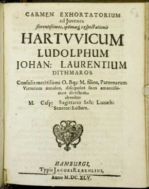 Carmen Exhortatorium ad Iuvenes florentissimos, optimaeq[ue] exspectationis Hartwicum Ludolphum Johan: Laurentium Dithmaros Consulis meritissimi O. Bq[ue] M. filios, Paternarum Virtutum aemulos, discipulos suos amantissimos directum.