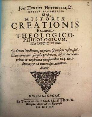 Joh: Henrici Hottingeri, D. Ktisis Exaēmeros: Id est; Historiae Creationis Examen Theologico-Philologicum : Ita Institutum; Ut Opera sex dierum, ex primo Geneseos capite, strictim enarrentur, singulae pene voces, obscuriores cumprimis & emphaticae quaestionibus 164. elucidentur, & ad varios usus accommodentur