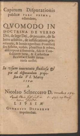 Capitum Disputationis || publicae PARS PRIMA,|| ostendens,|| QVOMODO IN || DOCTRINA DE VERBO || Dei, de lege Dei, de peccato, de li=||bero arbitrio, de iustificatione, poe-||nitentia, & bonis operibus: Pontificij || seu Iesuitae, verbis, phrasibus & rebus,|| discrepent à sententia, fide & Con-||fessione verae, & Catholicae || Ecclesiae Christi serua-||toris nostri.|| In vsum iuuentutis studiosae et || piae ad disputandum propo-||sita die VI. Martij || 1584.|| A || Nicolao Selneccero D.||