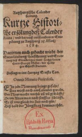 Augspurgische Calender||Zeittung.|| Kurtze Histori=||sche erzölung desz Calender||streits/ vnd darauß entstandenen Ent=||pœrung zu Augspurg 25. Maij/|| 1584.|| Darinnen auch gedacht wirdt/ der || Enturlaubung/ Hinfuehrung/ vnd Erret=||tung deß Ehrwuerdigen ... || Herrn Georgij Miller/ der Heili=||gen Schrifft Doctorn.|| Zusingen inn Hertzog Ernsts Ton.|| ... ||