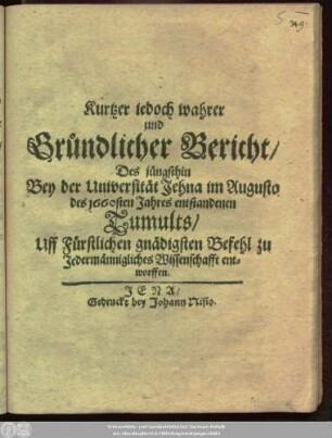 Kurtzer jedoch wahrer und Gründlicher Bericht/ Des jüngsthin Bey der Universität Jehna im Augusto des 1660sten Jahres entstandenen Tumults : Uff Fürstlichen gnädigsten Befehl zu Jedermännigliches Wissenschafft entworffen