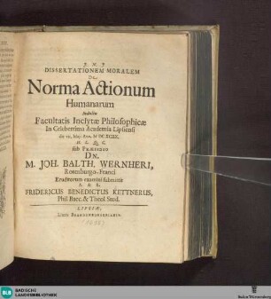 Dissertationem Moralem De Norma Actionum Humanarum Indultu Facultatis Inclytae Philosophicae In Celeberrima Academia Lipsiensi die VII. Maii Ann. MDCXCIIX. H. L. Q. C. sub Praesidio Dn. M. Joh. Balth. Wernheri Rotenburgo-Franci Eruditorum examini submittit A. & R. Fridericus Benedictus Kettnerus, Phil. Bacc. & Theol. Stud.