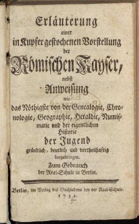 Erläuterung einer in Kupfer gestochenen Vorstellung der Römischen Kayser : nebst Anweisung wie das Nöthigste von der Genealogie, Chronologie, Geographie, Heraldic, Numismatic und der eigentlichen Historie der Jugend gründlich, deutlich und vortheilhaftig beyzubringen : Zum Gebrauch der Real-Schule in Berlin