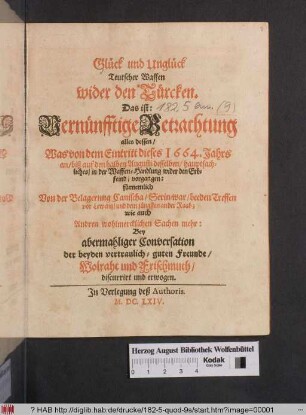 Glück und Unglück Teutscher Waffen wider den Türcken. Das ist: Vernünfftige Betrachtung alles dessen/ Was von dem Eintritt dieses 1664. Jahrs an ... in der Waffen-Handlung wider den Erbfeind/ vorgangen : fürnemlich Von der Belagerung Canischa/ Serin-war/ beeder Treffen vor Lewentz/ und dem jüngsten an der Raab ... ; Bey abermahliger Conversation der beyden vertraulich-guten Freunde/ Wolraht und Frischmuth/ discurrirt und erwogen