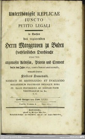 Unterthänigste Replicae Iuncto Petito legali in Sachen des regierenden Marggrafen zu Baden ... Contra angemaßte Aebtißin, Priorin und Convent des ... 1631. contra Statum anni normalis neugestifteten Klosters Frauenalb ... : Nebst Anlagen von Num XXXI-...; Praesent. Wezlariae d. ... Mart. 1772