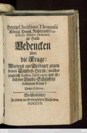 Herrn Christiani Thomasii Königl. Preuß. Rahts und Professoris Publici Ordinarii zu Halle Bedencken über die Frage: Wieweit ein Prediger gegen seinen Landes-Herrn, welcher zugleich Sum[m]us Episcopus mit ist, sich des Binde-Schlüssels bedienen könne?