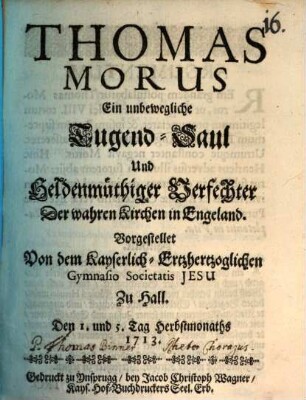 Thomas Morus : Ein unbewegliche Tugend-Saul Und Heldenmüthiger Verfechter Der wahren Kirchen in Engeland. Vorgestellet Von dem Kayserlich-Ertzhertzoglichen Gymnasio Societatis Jesu Zu Hall. Den 1. und 5. Tag Herbstmonaths 1713