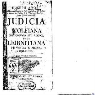 Eusebii Amort Canonici Regularis Lateranensis ad SS. Salvatorem in Polling S.S. Theologiae Professoris & Bibliothecarii Judicia De Wolfiana Philosophia Et Logica Et De Leibnitiana Physica S. Monadologia : Cum brevibus Stricturis