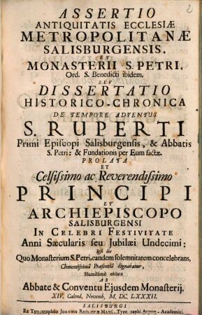 Assertio Antiquitatis Ecclesiae Metropolitanae Salisburgensis, Et Monasterii S. Petri, Ord. S. Benedicti ibidem : Sev Dissertatio Historico-Chronica De Tempore Adventus S. Ruperti Primi Episcopi Salisburgensis, & Abbatis S. Petri: & Fundationis per Eum factae. Prolata Et Celsissimo ac Reverendissimo Principi Et Archiepiscopo Salisburgensi In Celebri Festivitate Anni Saecularis seu Jubilaei Undecimi: Ipso die Quo Monasterium S. Petri, eandem solemnitatem concelebrans, Clementissimâ Praesentiâ dignabatur, Humillimè oblata