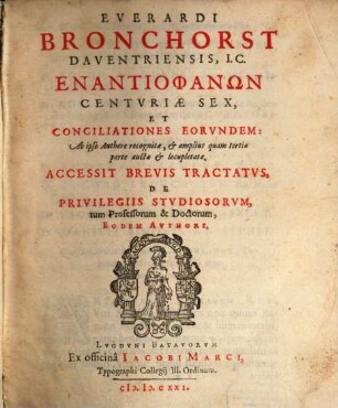 Everardi Bronchorst Daventriensis, I.C. Enantiophanōn Centuriae Sex, Et Conciliationes Eorvndem : Ab ipso Authore recognitae, & amplius quam tertiae parte auctae & locupletatae. Accessit Brevis Tractatvs De Privilegiis Stvdiosorvm, tum Professorum & Doctorum, Eodem Avthore
