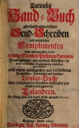 Curieuses Hand-Buch allerhand auserlesener Send-Schreiben und mündlicher Complimenten vom allerneuesten Stylo an hohe Standes-Personen, Patronen, Frauenzimmer, und an seines Gleichen : in meist vorfallenden Begebenheiten nützlich zu gebrauchen ; nebst einem zulänglichen neu vermehrten Frantzösischen, Italiänischen und Teutschen Titular-Buch