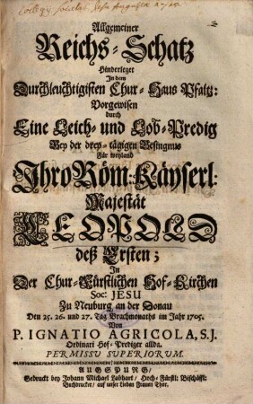 Allgemeiner Reichs-Schatz, Hinderleget In dem Durchleuchtigisten Chur-Haus Pfaltz : Vorgewisen durch Eine Leich- und Lob-Predig Bey der drey-tägigen Besingnus Für weyland Ihro Röm: Käyserl: Majestät Leopold deß Ersten; In Der Chur-Fürstlichen Hof-Kirchen Soc: Jesu Zu Neuburg an der Donau Den 25. 26. und 27. Tag Brachmonaths im Jahr 1705.