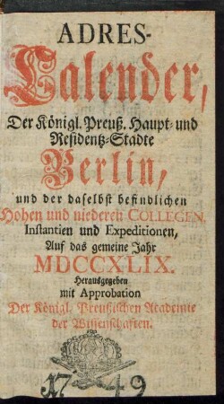 1749: Adreß-Kalender der Königlich Preußischen Haupt- und Residenz-Städte Berlin und Potsdam, besonders der daselbst befindlichen hohen und niederen Collegien, Instanzien und Expeditionen