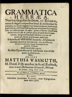 Grammatica Hebraea : Nova ac singulari facilitate, 50 Regulis, omnia & singula compendiose simul & absolutissime sic complexa, ut exinde Lingua S. brevi temporis spacio, facile etiam proprio Marte, addisci perfecte possit, nec aliis praeterea Grammaticis aut informatione sit opus: prout evidenter monstrabit Praefatio ad Lect. de genuina plenae & methodicae Gramm. ratione; indeq[ue] universo studio Hebraico, a primis elementis ad felicem perfectionem deducendo