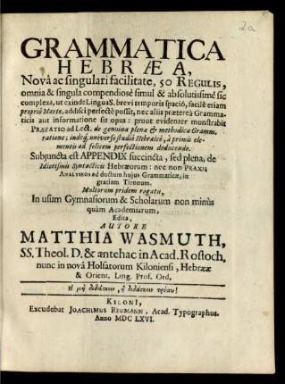 Grammatica Hebraea : Nova ac singulari facilitate, 50 Regulis, omnia &amp; singula compendiose simul &amp; absolutissime sic complexa, ut exinde Lingua S. brevi temporis spacio, facile etiam proprio Marte, addisci perfecte possit, nec aliis praeterea Grammaticis aut informatione sit opus: prout evidenter monstrabit Praefatio ad Lect. de genuina plenae &amp; methodicae Gramm. ratione; indeq[ue] universo studio Hebraico, a primis elementis ad felicem perfectionem deducendo