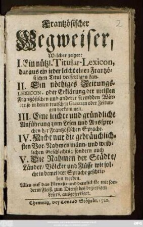 Frantzösischer Wegweiser : Welcher zeiget: I. Ein nützl. Titular-Lexicon, daraus ein jeder leicht einen Frantzösischen Titul verfertigen kan. II. Ein nöthiges Zeitungs-Lexicon, oder Erklärung der meisten Frantzösischen und anderer frembden Wörter, so in denen teutschen Gazetten oder Zeitungen vorkommen. III. Eine leichte und gründliche Anführung zum Lesen und Aussprechen der Frantzösischen Sprache. IV. Nicht nur die gebräuchlichsten Vor-Nahmen männ- und weiblichen Geschlechts, sondern auch V. Die Nahmen der Städte, Länder, Völcker und Flüsse wie solche in bemeldter Sprache geschrieben werden ; Alles auf das kürzeste und deutlichste ... ausgefertiget