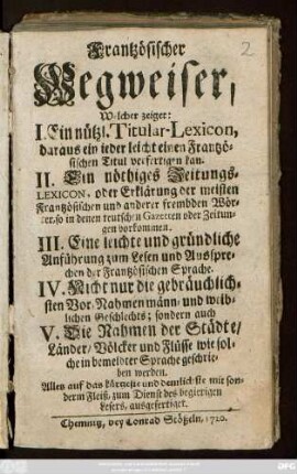 Frantzösischer Wegweiser : Welcher zeiget: I. Ein nützl. Titular-Lexicon, daraus ein jeder leicht einen Frantzösischen Titul verfertigen kan. II. Ein nöthiges Zeitungs-Lexicon, oder Erklärung der meisten Frantzösischen und anderer frembden Wörter, so in denen teutschen Gazetten oder Zeitungen vorkommen. III. Eine leichte und gründliche Anführung zum Lesen und Aussprechen der Frantzösischen Sprache. IV. Nicht nur die gebräuchlichsten Vor-Nahmen männ- und weiblichen Geschlechts, sondern auch V. Die Nahmen der Städte, Länder, Völcker und Flüsse wie solche in bemeldter Sprache geschrieben werden ; Alles auf das kürzeste und deutlichste ... ausgefertiget