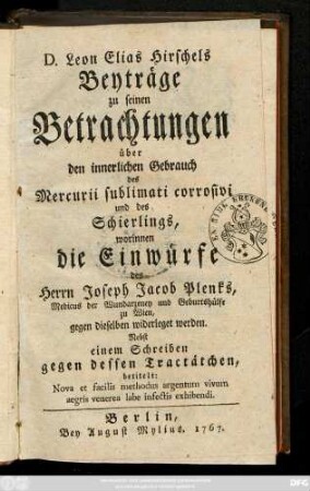 D. Leon Elias Hirschels Beyträge zu seinen Betrachtungen über den innerlichen Gebrauch des Mercurii sublimati corrosivi und des Schierlings, worinnen die Einwürfe des Herrn Joseph Jacob Plenks, Medicus der Wundarzeney und Geburtshülfe zu Wien, gegen dieselben widerleget werden : Nebst einem Schreiben gegen dessen Tractächen, betitelt: Nova et facilis methodus argentum vivum aegris venerea labe infectis exhibendi.