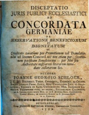 Disceptatio Juris Publici Ecclesiastici Ad Concordata Germaniae De Reservatione Beneficiorum Et Dignitatum Ex Qualitate vacatione per Promotionem vel Translationem ad literam Concord. nec non etiam per assecutionem pacificam Beneficiorum - per Nos seu Auctoritate nostrarum literarum immediate collatarum &c.