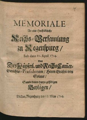 Memoriale An eine Hochlöbliche Reichs-Versamlung zu Regenspurg, Sub dato 10. April 1704. Von Des Käyserl. und Reichs Cam[m]er-Gerichts-Præsidenten, Herrn Grafen von Solms, Sambt denen darzu gehörigen Beylagen : Dictat. Regenspurg den 23. May 1704.