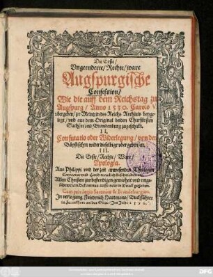 Die Erste/|| Vngeenderte/ Rechte/ ware || Augspurgische || Confession/|| Wie die auff dem Reichstag zu || Augspurg/ Anno 1530. Carolo V.|| vbergeben/ zu Meintz in des Reichs Archiuis beyge=||legt/ vnd aus dem Original beiden Churfürsten || Sachsen vnd Brandenburg zugeschickt.|| II.|| Confutatio oder Widerlegung/ von den || Bäpstischen wider dieselbige vbergeben/ etc.|| III.|| Die Erste/ Rechte/ Ware/|| Apologia.|| Aus Philippi vnd der zeit anwesenden Theologen || Correctur vnd Hand trewlich beschrieben etc.|| ... auffs new in Druck gegeben.||