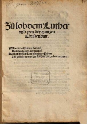 Zü Lob dem Luther vnd eren der gantzen Christenhait : Wölt ainer wissen, wie der hieß, der disen Spruch außgon ließ, das hat gethon Laux Gemigger Student, aus Ursach, dz man des Luthers Bücher hat verprent