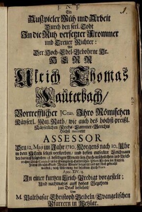 Ein Auß vieler Müh und Arbeit Durch den seel. Todt In die Ruh versetzter Frommer und Treuer Richter : Als Der Hoch-Edel-Gebohrne Hr. Herr Ulrich Thomas Lauterbach, Vortrefflicher JCtus, Ihro Römischen Käyserl. Maj. Rath, wie auch des höchst-preißl. Käyserlichen Reichs-Cammer-Gerichts Höchst meritirter Assessor Den 12. Maji im Jahr 1710. ... seligst verstorben, und dessen entseelter Leichnam den darauff folgenden 15t. desselbigen Monats ... in der Evangelisch-Lutherischen Pfarr-Kirchen der Käyserl. Freyen Reichs-Stadt Wetzlar ... beygesetzt und zur Ruh gebracht worden, nach Anleitung des beliebten Leich-Texts Apoc. XIV. 13. In einer kurtzen Leich-Predigt vorgestelt; Und ... zum Druck befördert, Von Balthasar Christoph Geibeln, Evangelischen Pfarrern in Wetzlar