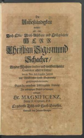 Die Unbeständigkeit wolten/ als der Hoch-Edle/ Groß-Achtbare und Hochgelahrte Herr Christian Sigismund Schacher/ Beyder Rechten Doctor und weitberühmter Consulent alhier in Leipzig/ den 28. Nov. des 1699sten Jahres/ mit Volckreicher Leich-Begleitung zur Erden bestattet wurde/ Gegen die vornehme Leidtragende Familie Ihr aufrichtiges Beyleid zu bezeugen/ erwegen Sr. Magnificenz, Herrn D. Cypriani, P. P. Ergebenste Tisch- und Hauß-Genossen.