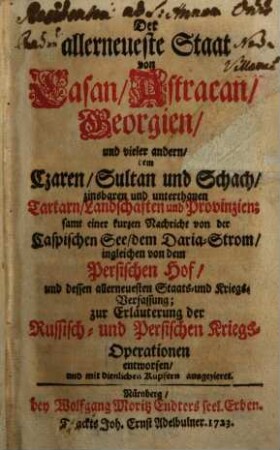 Der allerneueste Staat von Casan, Astracan, Georgien, und vieler andern dem Czaren, Sultan und Schach zinsbaren und unterthanen Tartarn, Landschaften und Provinzien : samt einer kurzen Nachricht von der Caspischen See, dem Daria-Strom, ingleichen von dem Persischen Hof, und dessen allerneuesten Staats- und Kriegsverfassung ; zur Erläuterung der Russisch- und Persischen Kriegs-Operationen entworfen, und mit dienlichen Kupfern ausgezieret