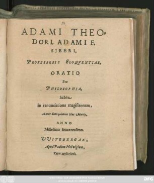 ADAMI THEO=||DORI, ADAMI F.|| SIBERI,|| PROFESSORIS ELOQVENTIAE,|| ORATIO || Pro || PHILOSOPHIA,|| habita || in renunciatione magistrorum,|| ad ante diem quintum Idus Martij,|| ANNO || Millesimo sexcentesimo.||