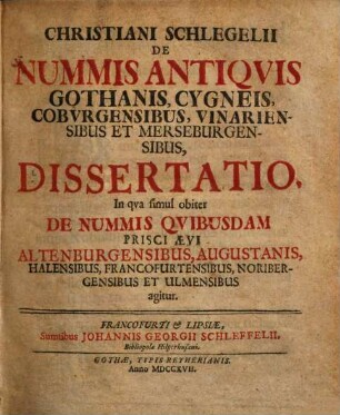 Christiani Schlegelii De nummis antiquis Gothanis, Cygneis, Coburgensibus, Vinariensibus et Merseburgensibus dissertatio : In qua simul obiter de nummis quibusdam prisci aevi Altenburgensibus, Augustanis, Halensibus, Francofurtensibus, Noribergensibus et Ulmensibus agitur