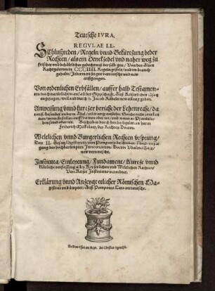 Teutsche Ivra. Regvlae LL. Schlußreden/ Regeln vnnd Bekürtzung beder Rechten ... Von ordenlichen Erbfällen/ ausserhalb Testamenten ... Auß Keiserlichen Gsatzen gezogen/ weiland durch h. Jacob Köbeln new an[n] tag geben. Anweisung vnnd kurtzer bericht der Lehenrecht ... Beschriben durch ... Friderich Meckoloer ... Weltlichen vnnd Burgerlichen Rechten vrsprung/ Das II. Gesatz Digestorum/ von Pomponio beschriben/ Nach außlegung ... Udalrici Zasij/ new verteutscht. Instituta/ Einleytung/ Fundament/ Kurze unnd klärliche verfassung alles Keyserlichen und Weltlichen Rechten/ Von Keiser Justiniano verordnet. Erklärung vnnd Anzeyge etlicher Römischen Magistrat vnd ämpter/ Auß Pomponio Leto verteutscht