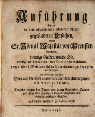 Anführung derer in dem allgemeinen Völcker-Recht gegründeten Ursachen, welche Sr. Königl. Majestät von Preussen bewogen, diejenige Gelderm welche Sie, vermöge des Breslauer- und Dresdenschen Friedens, denen Groß-Britannischen Unterthanen zu bezahlen versprochen, auf inständiges Ansuchen Dero auf der See commerciirenden Unterthanen mit Arrest zu belegen, und Dieselbe, wegegn Ihnen von denen Englischen Capern auf offener See zugefügten Gewaltthätigkeiten und dadurch zufgegügten Schäden aus diesen Geldern zu indemnisiren