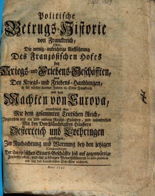 Politische Betrugs-Historie von Franckreich, Oder, Die wenig aufrichtige Aufführung Des Französischen Hofes bey Kriegs- und Friedens-Geschäfften aus Den Kriegs- und Friedens-Handlungen, so seit etlichen hundert Jahren die Crone Franckreich mit den Machten von Europa, vornehmlich aber Mit dem gesammten Teutschen Reich ... und insonderheit Mit den Durchläuchtigsten Häußern Oesterreich und Lothringen gepflogen ...