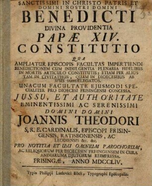 Sanctissimi in Christo Patris Et Domini Nostri Domini Benedicti Divina Providentia Papæ XIV. Constitutio Qua Ampliatur Episcopis Facultas Impertiendi Benedictionem Cum Indulgentia Plenaria Fidelibus In Mortis Articulo Constitutis : Etiam Per Alios Tam In Civitatibus, Quam In Dioecesibus Ab Ipsis Subdelegatos. Unacum Facultate Ejusmodi Specialiter Pro Dioecesi Frisingensi Concessa