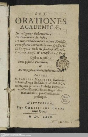Sex Orationes Academicae : De religione Bohemica, De concordia Ecclesiae, De miraculosa conversatione Ecclesiae, Protestatio contra Bohemos Apostatas. In Exequiis Bohemi studiosi Witteb. De Ortu, cursu, & occasu Acad. Prag
