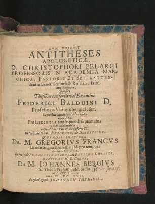 Antitheses Apologeticae, D. Christophori Pelargi, Professoris In Academia Marchica ... Oppositae Thesibus censoriis vel Examini Friderici Balduini D. Professoris Witembergici, &c. De quibus, quantum ad realia ... respondebunt ... In locis, de Deo, de Peccato, de Desertione, & Praedestinatione Dn. M. Gregorius Francus Graecae linguae Profess. publ. ... In locis de Praedestinatione, de Persona Christi, Baptismo & S. Coena; Dn. M. Johannes Bergius S. Theol. Profess. publ. ordin. ad d. XXVII. Martii anno M.DC.XVII.