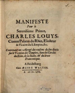 Manifeste Pour le Serenissime Prince, Charles Louys, Comte Palatin du Rhin, Electeur & Vicaire du S. Empire, &c. Contenant un Abregé des raisons de son droit sur le Vicariat de l'Empire, dans les Cercles du Rhin, de la Suabe, & du droit Franconique