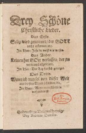 Drey Schöne Christliche Lieder : Das Erste. Selig wird genennet/ der Gott recht erkennet/ etc. Im Thon: Jesu du wolst uns weisen. Das Ander. Keinen hat Gott verlassen/ der im vertrawt allzeit/ etc. Im Thon: Der Tag hat sich geneiget. Da Dritte. Wenn ich nun sol von diser Welt aus diesem Elend scheiden/ etc. Im Thon: Wenn mein stündlein verhanden ist