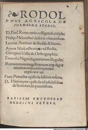 Rodolphvs Agricola De Formando Stvdio : D. Eras. Roter. ratio colligendi exe[m]pla. Philip. Melanchto[n] de locis co[m]munibus. Leonar. Aretinus de studijs & literis. Aeneae Siluij adhortatio ad studia. Georgius Valla de Orthographia. Francisci Nigri elegantiarum Regulae. Romanorum magistratuum atq[ue] dignitatum nomina interpretata explicataue. Fran. Petrachae epistola salibus referta. D. Hieronymi epistola ad adolesce[n]tes de honorandis parentibus
