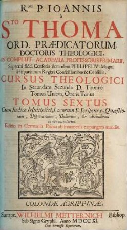 Rmi. P. Joannis à Sto. Thoma Ord. Prædicatorum Doctoris Theologici ... Cursus Theologici In ... Partem D. Thomæ ... Tomus [Pars] .... 6 [= Ps. 2,2], Cum Indice Multiplici, Locorum S. Scripturæ, Quæstionum, Disputationum, Dubiorum & Articulorum in eo contentorum