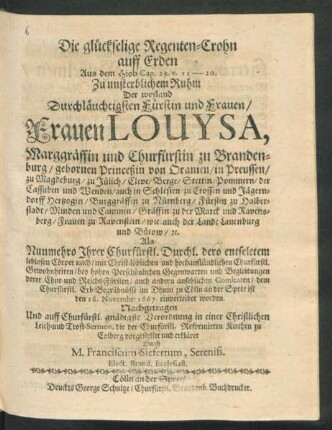 Die glückselige Regenten-Crohn auff Erden : Aus dem Hiob Cap. 29. v. 11 - 20. Zu unsterblichem Ruhm Der ... Frauen Louysa, Marggräffin und Churfürstin zu Brandenburg/ gebornen Princeßin von Oranien ... Als Nunmehro Ihrer Churfürstl. Durchl. dero entseletem leblosen Cörper nach ... dem Churfürstl. Erb-Begräbnüsse im Dhum zu Cölln an der Spree ist den 26. Novembr: 1667. einverleibet worden