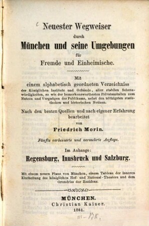 Neuester Wegweiser durch München und seine Umgebungen für Fremde und Einheimische : Mit einem alphabetisch geordneten Verzeichniss der Königlichen Institute und Gebäude, aller stabilen Sehenswürdigkeiten, so wie der bemerkenswerthesten Privatanstalten zum Nutzen und Vergnügen des Publikums, nebst den nöthigsten statistischen und historischen Notizen ; Im Anhange: Regensburg, Innsbruck und Salzburg ; Mit einem neuen Plan von München, einem Tableau der inneren Eintheilung des königlichen Hof- und National-Theaters und dem Grundriss der Residenz