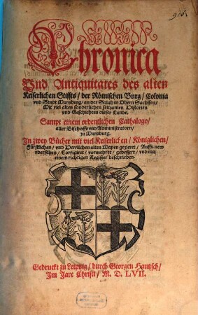Chronica Vnd Antiquitates des alten Keiserlichen Stiffts der Römischen Burg Colonia vnd Stadt Marsburg an der Salah in Obern Sachssen Mit viel alten sonderlichen seltzamen Historien vnd Geschichten dieser Lande : Sampt einem ordentlichen Cathalogo aller Bischoffe vnd Administratorn zu Marsburg. Jn zwey Bücher mit ... alten Wapen gezieret