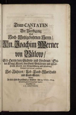 Traur-Cantanten Bey der Beerdigung Des Hoch-Wohlgebohrnen Herrn / Hn. Joachim Werner von Bülow / Erb-Herrn von Gudow und Londenis / Seiner Königl.Majest. von Groß-Britannien und Chur-Fürstl. Durchl. von Braunschweig und Lüneburg Weiland hoch-betraut gewesenen Hof-Richters / Erb-Land- Marschalls und Land-Raths / Welcher In sein Erb-Begräbnis zu Gudow den 19. Octobr. 1724. Standes-gemäß beygesetzet wurde : Aufgeführet von J. C. Dreyern.