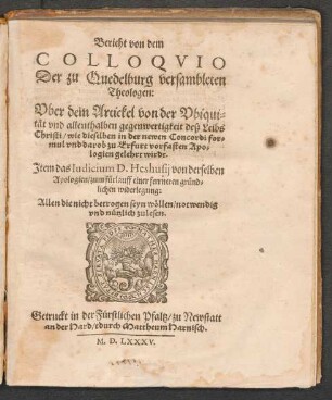 Bericht von dem || COLLOQVIO || Der zu Quedelburg versambleten || Theologen:|| Vber dem Artickel von der Vbiqui=||tæt vnd allenthalben gegenwertigkeit deß Leibs || Christi/ wie dieselben in der newen Concordi for=||mul vnd darob zu Erfurt vorfasten Apo=||logien gelehrt wirdt.|| Jtem das Iudicium D.Heshusij von derselben || Apologien/ zum fuerlauff einer ferrneren gruend=||lichen widerlegung:|| ... ||